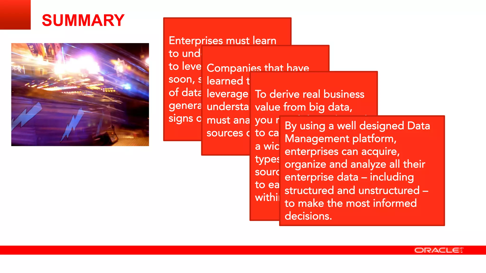 SUMMARY 
Enterprises must learn
to understand how best
to leverage big data
soon, since the amount
of data being
generated shows no
signs of slowing down. 

Companies that have
learned to truly
leverage big data
understand that they
must analyze their new
sources of information

To derive real business
value from big data,
you need the right tools
to capture and organize
a wide variety of data
types from different
sources, and to be able
to easily analyze it
within the context
By using a well designed Data
Management platform,
enterprises can acquire,
organize and analyze all their
enterprise data – including
structured and unstructured –
to make the most informed
decisions. 
 