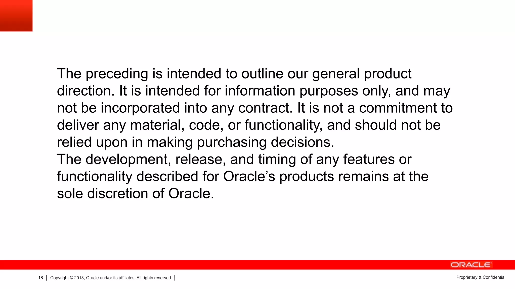 18 Copyright © 2013, Oracle and/or its affiliates. All rights reserved. Proprietary & Confidential
The preceding is intended to outline our general product
direction. It is intended for information purposes only, and may
not be incorporated into any contract. It is not a commitment to
deliver any material, code, or functionality, and should not be
relied upon in making purchasing decisions.
The development, release, and timing of any features or
functionality described for Oracle’s products remains at the
sole discretion of Oracle.
 