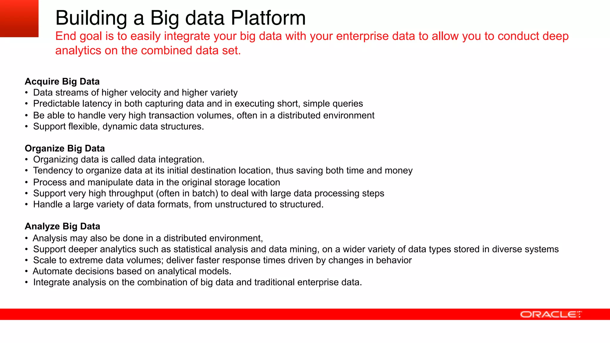 Acquire Big Data
•  Data streams of higher velocity and higher variety
•  Predictable latency in both capturing data and in executing short, simple queries
•  Be able to handle very high transaction volumes, often in a distributed environment
•  Support flexible, dynamic data structures.
Organize Big Data
•  Organizing data is called data integration.
•  Tendency to organize data at its initial destination location, thus saving both time and money
•  Process and manipulate data in the original storage location
•  Support very high throughput (often in batch) to deal with large data processing steps
•  Handle a large variety of data formats, from unstructured to structured.
Analyze Big Data
•  Analysis may also be done in a distributed environment,
•  Support deeper analytics such as statistical analysis and data mining, on a wider variety of data types stored in diverse systems
•  Scale to extreme data volumes; deliver faster response times driven by changes in behavior
•  Automate decisions based on analytical models.
•  Integrate analysis on the combination of big data and traditional enterprise data.
Building a Big data Platform!
End goal is to easily integrate your big data with your enterprise data to allow you to conduct deep
analytics on the combined data set.
!
 