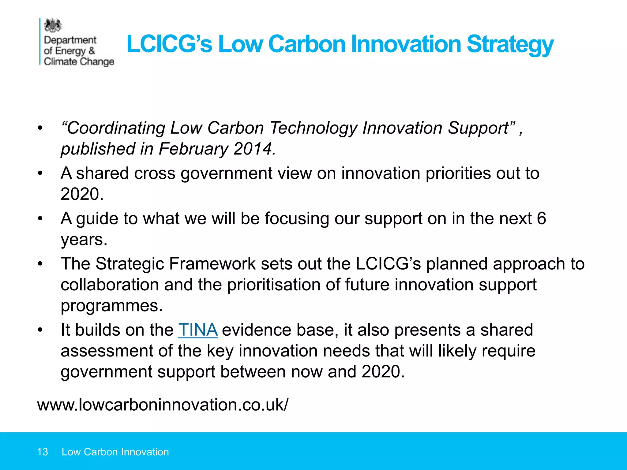 LCICG’s Low Carbon Innovation Strategy
•  “Coordinating Low Carbon Technology Innovation Support” ,
published in February 2014.
•  A shared cross government view on innovation priorities out to
2020.
•  A guide to what we will be focusing our support on in the next 6
years.
•  The Strategic Framework sets out the LCICG’s planned approach to
collaboration and the prioritisation of future innovation support
programmes.
•  It builds on the TINA evidence base, it also presents a shared
assessment of the key innovation needs that will likely require
government support between now and 2020.
www.lowcarboninnovation.co.uk/
13 Low Carbon Innovation
 