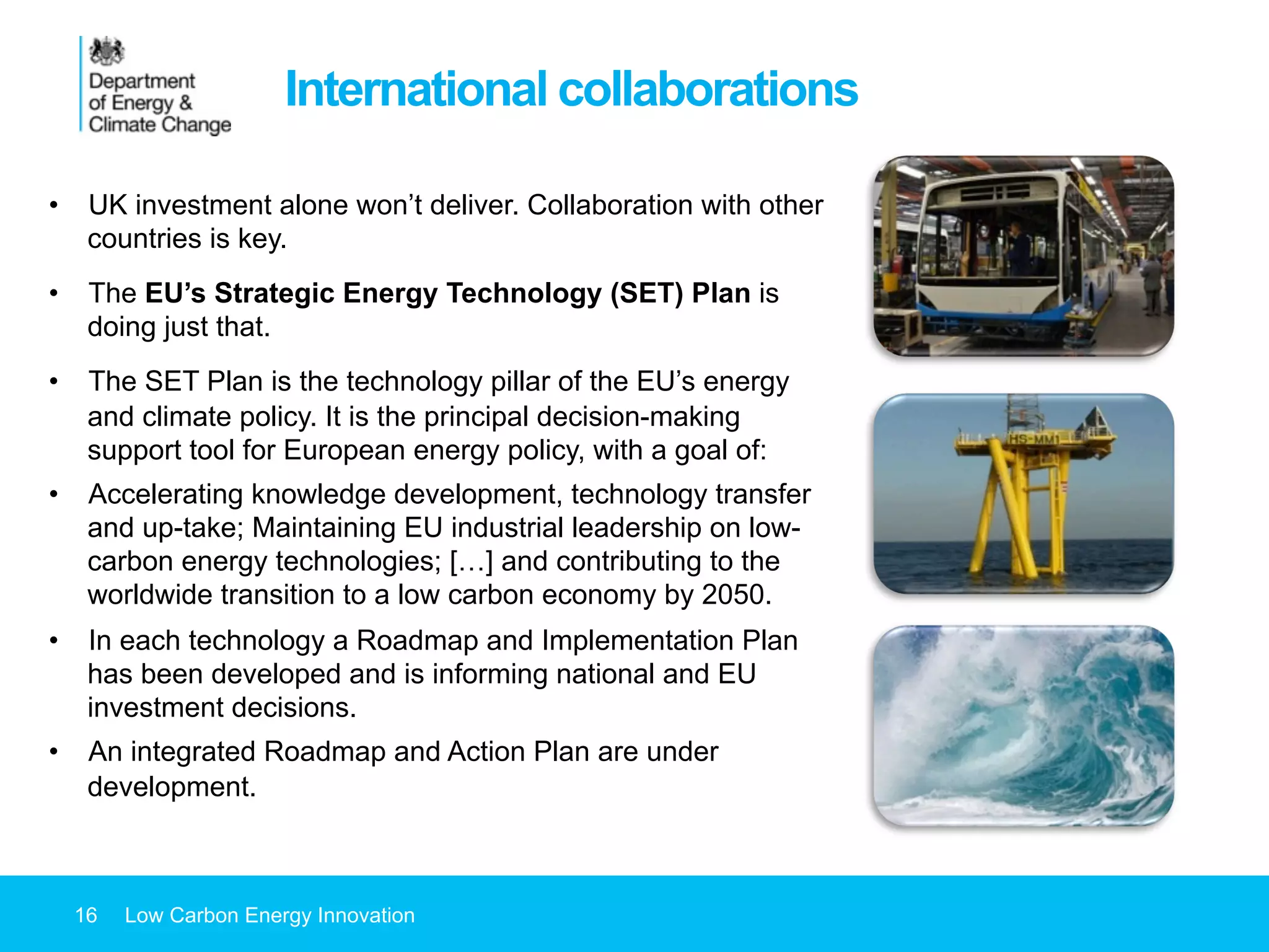16 Low Carbon Energy Innovation
International collaborations
•  UK investment alone won’t deliver. Collaboration with other
countries is key.
•  The EU’s Strategic Energy Technology (SET) Plan is
doing just that.
•  The SET Plan is the technology pillar of the EU’s energy
and climate policy. It is the principal decision-making
support tool for European energy policy, with a goal of:
•  Accelerating knowledge development, technology transfer
and up-take; Maintaining EU industrial leadership on low-
carbon energy technologies; […] and contributing to the
worldwide transition to a low carbon economy by 2050.
•  In each technology a Roadmap and Implementation Plan
has been developed and is informing national and EU
investment decisions.
•  An integrated Roadmap and Action Plan are under
development.
 