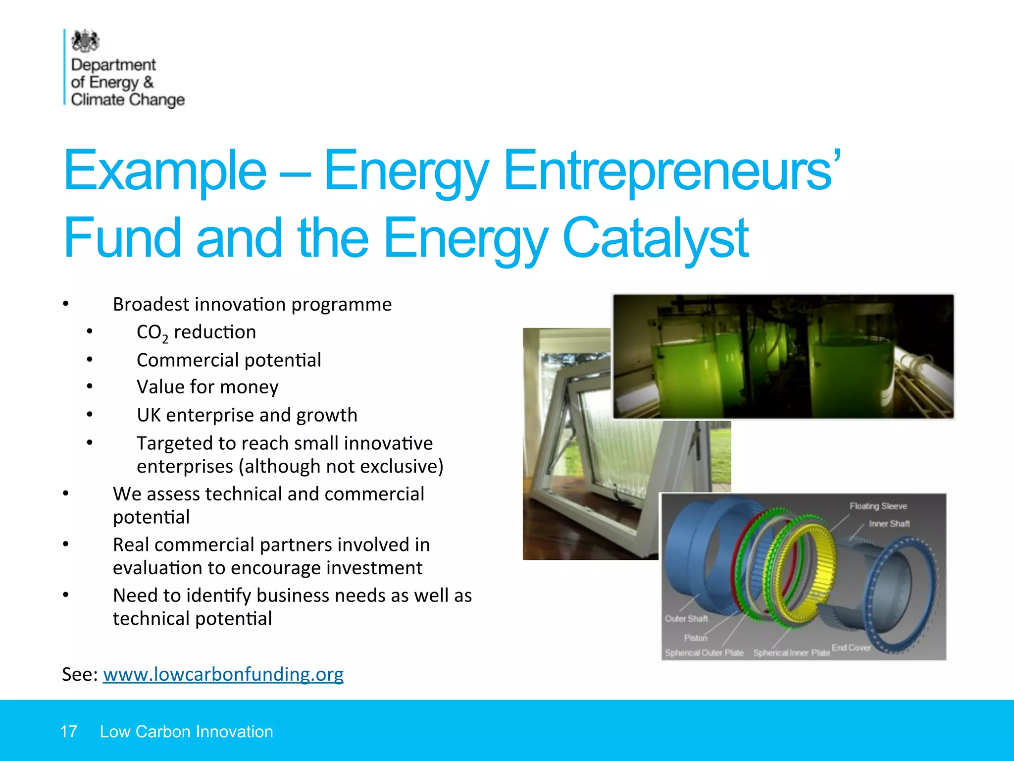 Example – Energy Entrepreneurs’
Fund and the Energy Catalyst
•  Broadest	
  innova7on	
  programme	
  
•  CO2	
  reduc7on	
  
•  Commercial	
  poten7al	
  
•  Value	
  for	
  money	
  
•  UK	
  enterprise	
  and	
  growth	
  
•  Targeted	
  to	
  reach	
  small	
  innova7ve	
  
enterprises	
  (although	
  not	
  exclusive)	
  
•  We	
  assess	
  technical	
  and	
  commercial	
  
poten7al	
  
•  Real	
  commercial	
  partners	
  involved	
  in	
  
evalua7on	
  to	
  encourage	
  investment	
  
•  Need	
  to	
  iden7fy	
  business	
  needs	
  as	
  well	
  as	
  
technical	
  poten7al	
  
	
  
See:	
  www.lowcarbonfunding.org	
  	
  
17 Low Carbon Innovation
 