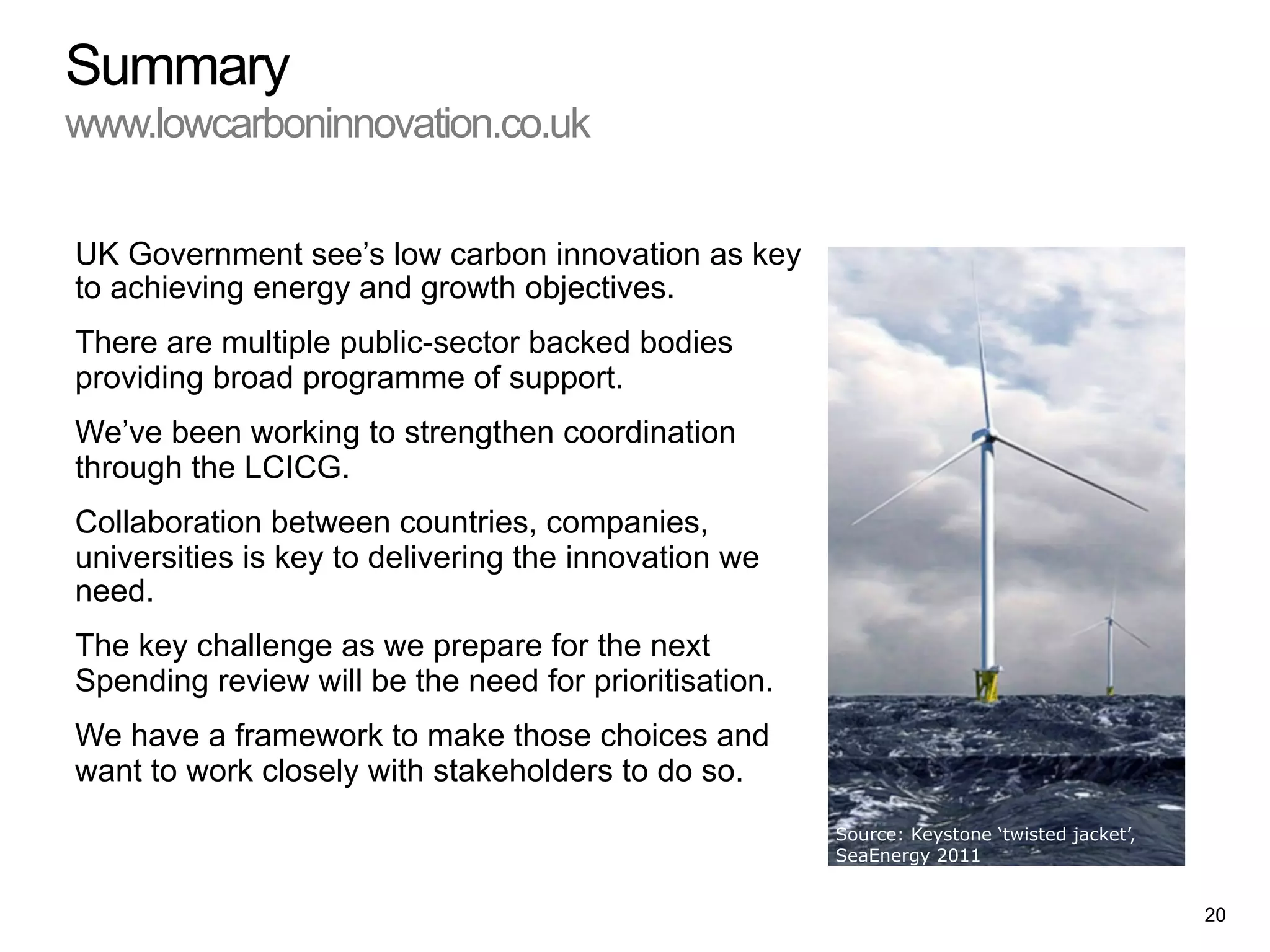 UK Government see’s low carbon innovation as key
to achieving energy and growth objectives.
There are multiple public-sector backed bodies
providing broad programme of support.
We’ve been working to strengthen coordination
through the LCICG.
Collaboration between countries, companies,
universities is key to delivering the innovation we
need.
The key challenge as we prepare for the next
Spending review will be the need for prioritisation.
We have a framework to make those choices and
want to work closely with stakeholders to do so.
Summary
www.lowcarboninnovation.co.uk
Source: Keystone ‘twisted jacket’,
SeaEnergy 2011
20
 