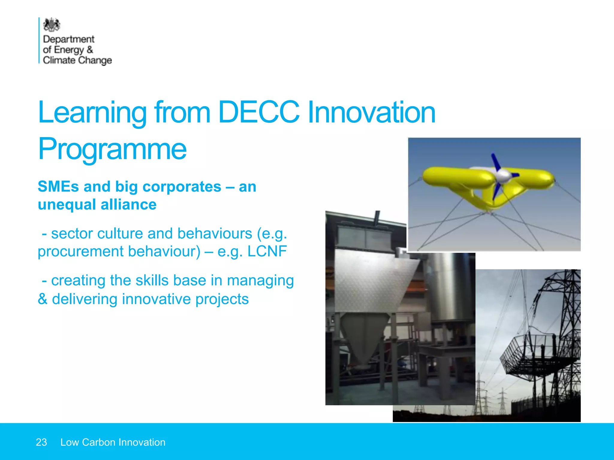 Learning from DECC Innovation
Programme
SMEs and big corporates – an
unequal alliance
- sector culture and behaviours (e.g.
procurement behaviour) – e.g. LCNF
- creating the skills base in managing
& delivering innovative projects
23 Low Carbon Innovation
 