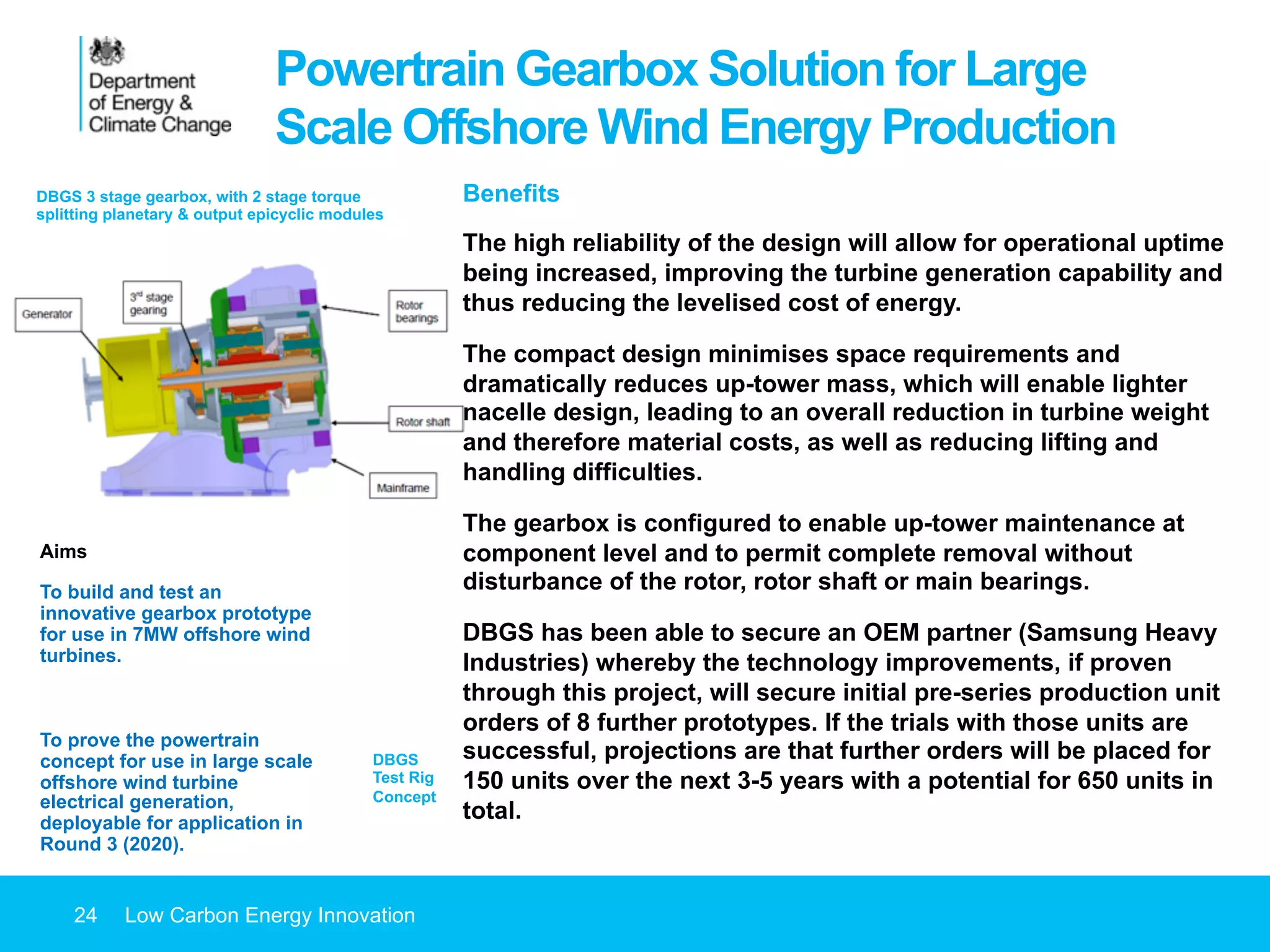 24 Low Carbon Energy Innovation
Powertrain Gearbox Solution for Large
Scale Offshore Wind Energy Production
Aims
To build and test an
innovative gearbox prototype
for use in 7MW offshore wind
turbines.
To prove the powertrain
concept for use in large scale
offshore wind turbine
electrical generation,
deployable for application in
Round 3 (2020).
Benefits
The high reliability of the design will allow for operational uptime
being increased, improving the turbine generation capability and
thus reducing the levelised cost of energy.
The compact design minimises space requirements and
dramatically reduces up-tower mass, which will enable lighter
nacelle design, leading to an overall reduction in turbine weight
and therefore material costs, as well as reducing lifting and
handling difficulties.
The gearbox is configured to enable up-tower maintenance at
component level and to permit complete removal without
disturbance of the rotor, rotor shaft or main bearings.
DBGS has been able to secure an OEM partner (Samsung Heavy
Industries) whereby the technology improvements, if proven
through this project, will secure initial pre-series production unit
orders of 8 further prototypes. If the trials with those units are
successful, projections are that further orders will be placed for
150 units over the next 3-5 years with a potential for 650 units in
total.
DBGS
Test Rig
Concept
DBGS 3 stage gearbox, with 2 stage torque
splitting planetary & output epicyclic modules
 