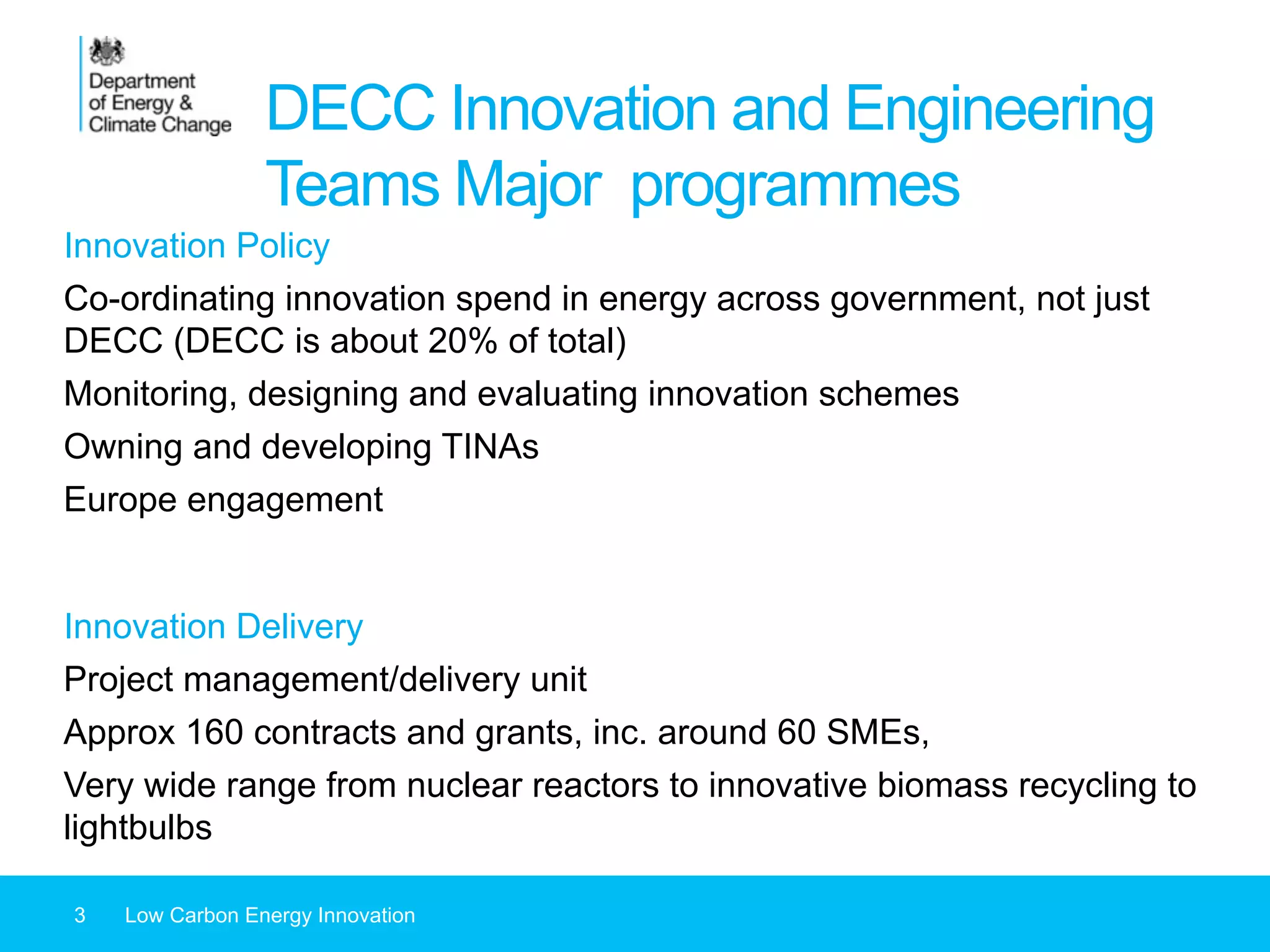 DECC Innovation and Engineering
Teams Major programmes
3 Low Carbon Energy Innovation
Innovation Policy
Co-ordinating innovation spend in energy across government, not just
DECC (DECC is about 20% of total)
Monitoring, designing and evaluating innovation schemes
Owning and developing TINAs
Europe engagement
Innovation Delivery
Project management/delivery unit
Approx 160 contracts and grants, inc. around 60 SMEs,
Very wide range from nuclear reactors to innovative biomass recycling to
lightbulbs
 