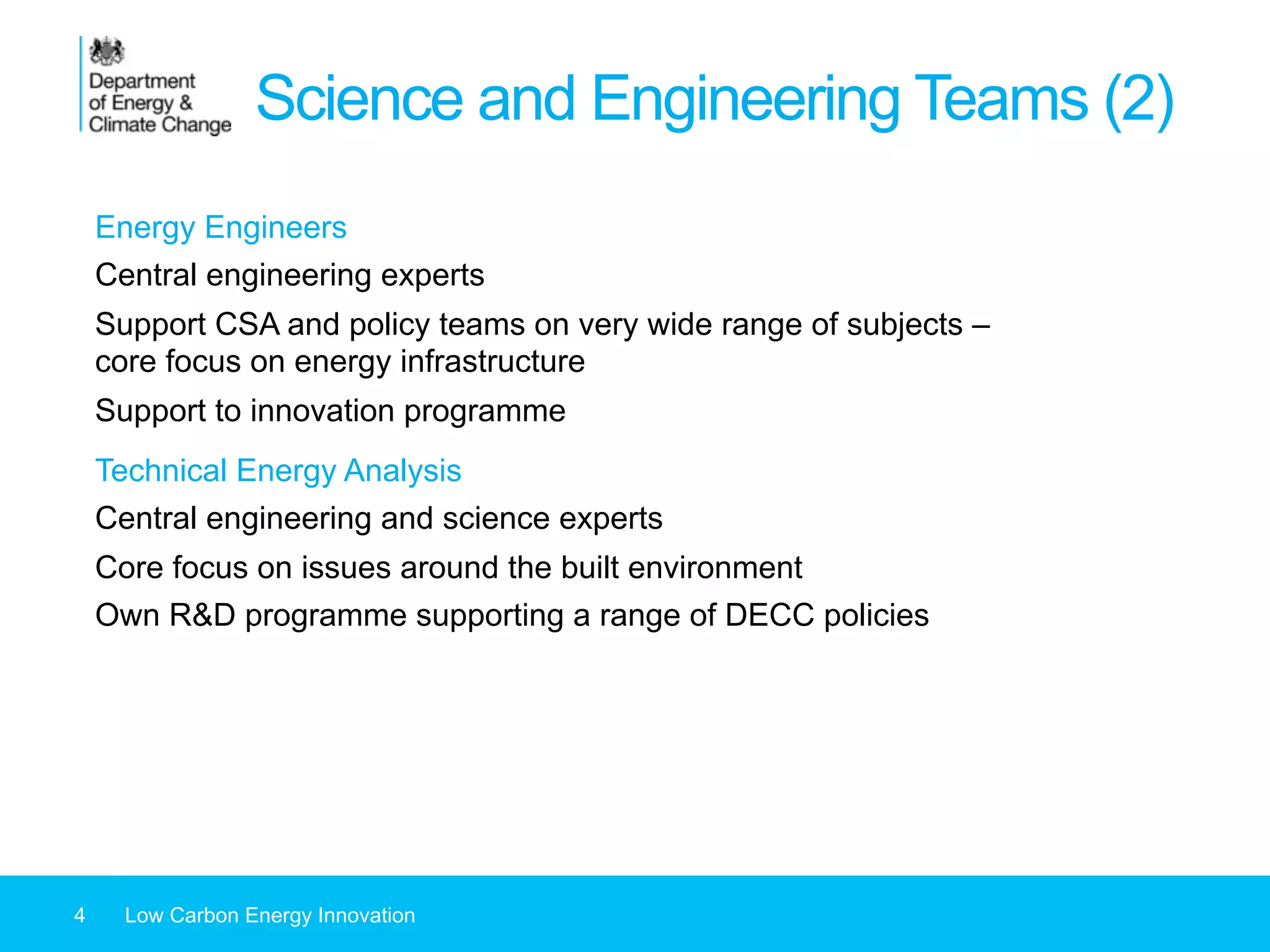 Science and Engineering Teams (2)
4 Low Carbon Energy Innovation
Energy Engineers
Central engineering experts
Support CSA and policy teams on very wide range of subjects –
core focus on energy infrastructure
Support to innovation programme
Technical Energy Analysis
Central engineering and science experts
Core focus on issues around the built environment
Own R&D programme supporting a range of DECC policies
 