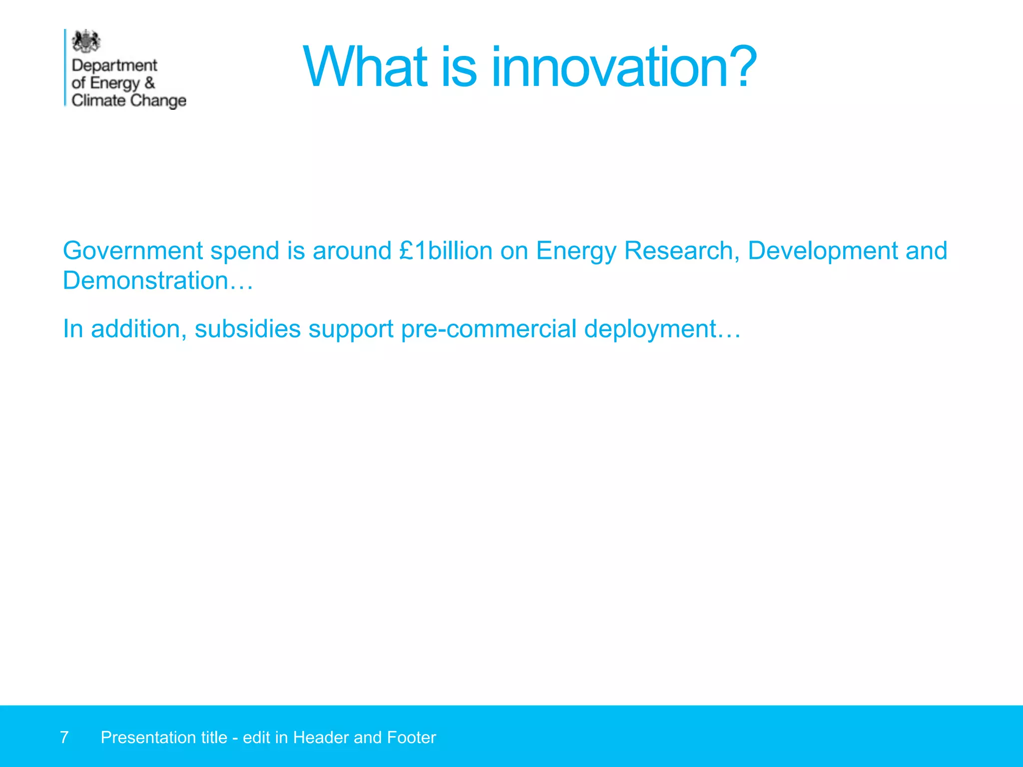 What is innovation?
Government spend is around £1billion on Energy Research, Development and
Demonstration…
In addition, subsidies support pre-commercial deployment…
7 Presentation title - edit in Header and Footer
 
