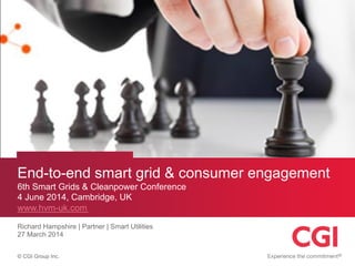 © CGI Group Inc.
End-to-end smart grid & consumer engagement
6th Smart Grids & Cleanpower Conference
4 June 2014, Cambridge, UK
www.hvm-uk.com
Richard Hampshire | Partner | Smart Utilities
27 March 2014
 