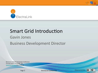 ElectraLink	
  Conﬁden1al	
   ©ElectraLink	
  2014	
  Page	
  1	
  
Smart	
  Grid	
  Introduc1on	
  
Gavin	
  Jones	
  
Business	
  Development	
  Director	
  
	
  
6th	
  Smart	
  Grids	
  &	
  Cleanpower	
  Conference	
  	
  
3-­‐4	
  June	
  2014,	
  Cambridge,	
  UK	
  
www.hvm-­‐uk.com	
  (link	
  enabled)	
  	
  
	
  
 