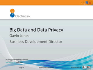 ElectraLink	
  Conﬁden1al	
   ©ElectraLink	
  2014	
  Page	
  1	
  
Big	
  Data	
  and	
  Data	
  Privacy	
  
Gavin	
  Jones	
  
Business	
  Development	
  Director	
  
	
  
6th	
  Smart	
  Grids	
  &	
  Cleanpower	
  Conference	
  	
  
3-­‐4	
  June	
  2014,	
  Cambridge,	
  UK	
  
www.hvm-­‐uk.com	
  (link	
  enabled)	
  	
  
	
  
 