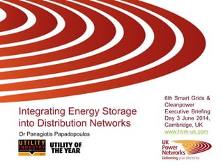 Integrating Energy Storage
into Distribution Networks
6th Smart Grids &
Cleanpower
Executive Briefing
Day 3 June 2014,
Cambridge, UK
www.hvm-uk.comDr Panagiotis Papadopoulos
 