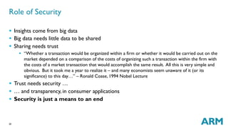 20
§  Insights come from big data
§  Big data needs little data to be shared
§  Sharing needs trust
§  “Whether a transaction would be organized within a firm or whether it would be carried out on the
market depended on a comparison of the costs of organizing such a transaction within the firm with
the costs of a market transaction that would accomplish the same result. All this is very simple and
obvious. But it took me a year to realize it – and many economists seem unaware of it (or its
significance) to this day…” – Ronald Coase, 1994 Nobel Lecture
§  Trust needs security …
§  … and transparency, in consumer applications
§  Security is just a means to an end
Role of Security
 