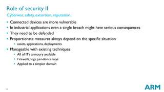 21
§  Connected devices are more vulnerable
§  In industrial applications even a single breach might have serious consequences
§  They need to be defended
§  Proportionate measures always depend on the specific situation
§  assets, applications, deployments
§  Manageable with existing techniques
§  All of IT’s armoury available
§  Firewalls, logs, per-device keys
§  Applied to a simpler domain
Role of security II
Cyberwar, safety, extortion, reputation..
 