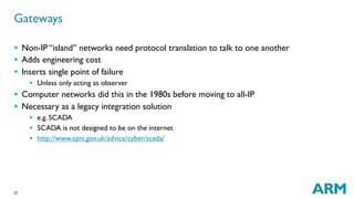 22
§  Non-IP “island” networks need protocol translation to talk to one another
§  Adds engineering cost
§  Inserts single point of failure
§  Unless only acting as observer
§  Computer networks did this in the 1980s before moving to all-IP
§  Necessary as a legacy integration solution
§  e.g. SCADA
§  SCADA is not designed to be on the internet
§  http://www.cpni.gov.uk/advice/cyber/scada/
Gateways
 