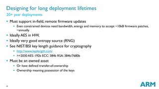 23
§  Must support in-field, remote firmware updates
§  Even constrained devices need bandwidth, energy and memory to accept ~10kB firmware patches,
~annually
§  Ideally AES in HW,
§  Ideally very good entropy source (RNG)
§  See NIST/BSI key length guidance for cryptography
§  http://www.keylength.com/
§  >>2030 AES: 192b ECC: 384b RSA: 384b/7680b
§  Must be an owned asset
§  Or have defined transfer-of-ownership
§  Ownership meaning possession of the keys
Designing for long deployment lifetimes
20+ year deployments
 