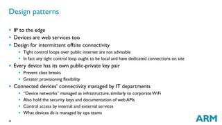38
§  IP to the edge
§  Devices are web services too
§  Design for intermittent offsite connectivity
§  Tight control loops over public internet are not advisable
§  In fact any tight control loop ought to be local and have dedicated connections on site
§  Every device has its own public-private key pair
§  Prevent class breaks
§  Greater provisioning flexibility
§  Connected devices’ connectivity managed by IT departments
§  “Device networks” managed as infrastructure, similarly to corporate WiFi
§  Also hold the security keys and documentation of web APIs
§  Control access by internal and external services
§  What devices do is managed by ops teams
Design patterns
 