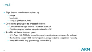 41
§  Edge devices may be constrained by
§  energy
§  bandwidth
§  compute (RAM, Flash, MHz)
§  Constraints propagate to protocol choices
§  Can cut IP stacks right down to 10kB Flash, 2kB RAM
§  Painful to program, sacrifice some of the benefits of IP
§  Sensible minimum internet peers
§  512k Flash, 128k RAM (for networking, security, application, scratch space for updates)
§  Bandwidth to accept ~10kB firmware patches, energy budget to accept them ~annually
§  Ideally AES in HW, very good entropy source (RNG)
i vs. I
 