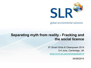 Separating myth from reality - Fracking and
the social licence
6th Smart Grids & Cleanpower 2014
2-4 June, Cambridge, UK
www.hvm-uk.com/smartgrids2014
04/06/2014
 