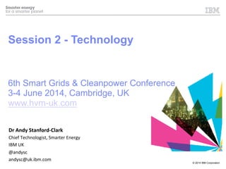 © 2014 IBM Corporation
Session 2 - Technology
6th Smart Grids & Cleanpower Conference
3-4 June 2014, Cambridge, UK
www.hvm-uk.com
Dr	
  Andy	
  Stanford-­‐Clark	
  
Chief	
  Technologist,	
  Smarter	
  Energy	
  
IBM	
  UK	
  
@andysc	
  
andysc@uk.ibm.com	
  
 