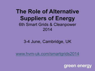 The Role of Alternative
Suppliers of Energy
6th Smart Grids & Cleanpower
2014
3-4 June, Cambridge, UK
www.hvm-uk.com/smartgrids2014
 