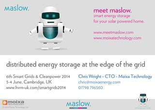 Chris Wright - CTO - Moixa Technology
chris@moixaenergy.com
07798 796560
6th Smart Grids & Cleanpower 2014
3-4 June, Cambridge, UK
www.hvm-uk.com/smartgrids2014
distributed energy storage at the edge of the grid
smart energy storage
for your solar powered home.
www.meetmaslow.com
www.moixatechnology.com
meet maslow.
© 2014 Moixa Technology Ltd recharge your home.
 