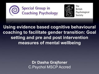 Using evidence based cognitive behavioural coaching to facilitate gender transition: Goal setting and pre and post intervention measures of mental wellbeing Dr Dasha Grajfoner  C.PsycholMSCP Accred 