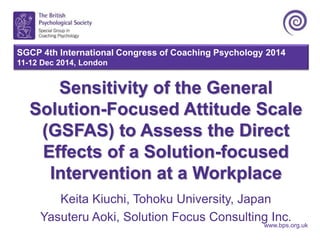 SGCP 4th International Congress of Coaching Psychology 2014 
11-12 Dec 2014, London 
Sensitivity of the General 
Solution-Focused Attitude Scale 
(GSFAS) to Assess the Direct 
Effects of a Solution-focused 
Intervention at a Workplace 
Keita Kiuchi, Tohoku University, Japan 
Yasuteru Aoki, Solution Focus Consulting Inc. 
www.bps.org.uk 
 