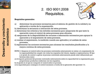 Desarrolloycrecimiento
económico
2. ISO 9001:2008
Requisitos.
Requisitos generales
a) determinar los procesos necesarios para el sistema de gestión de la calidad y su
aplicación a través de la organización,
b) determinar la secuencia e interacción de estos procesos,
c) determinar los criterios y los métodos necesarios para asegurarse de que tanto la
operación como el control de estos procesos sean eficaces,
d) asegurarse de la disponibilidad de recursos e información necesarios para apoyar la
operación y el seguimiento de estos procesos,
e) realizar el seguimiento, la medición cuando sea aplicable y el análisis de estos
procesos,
f) implementar las acciones necesarias para alcanzar los resultados planificados y la
mejora continua de estos procesos.
NOTA 3. Asegurar el control sobre los procesos contratados externamente no exime a la organización de
la responsabilidad de cumplir con todos los requisitos del cliente, legales y reglamentarios. El tipo
y el grado de control a aplicar al proceso contratado externamente puede estar influenciado por
factores tales como:
a) el impacto potencial del proceso contratado externamente sobre la capacidad de la organización para
proporcionar productos conformes con los requisitos,
b) el grado en el que se comparte el control sobre el proceso,
c) la capacidad para conseguir el control necesario a través de la aplicación del apartado 7.4.
 