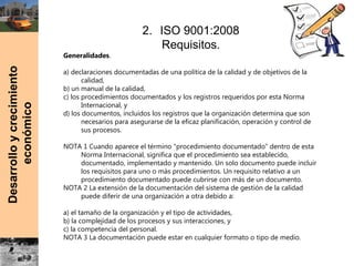 Desarrolloycrecimiento
económico 2. ISO 9001:2008
Requisitos.
Generalidades.
 
a) declaraciones documentadas de una política de la calidad y de objetivos de la
calidad,
b) un manual de la calidad,
c) los procedimientos documentados y los registros requeridos por esta Norma
Internacional, y
d) los documentos, incluidos los registros que la organización determina que son
necesarios para asegurarse de la eficaz planificación, operación y control de
sus procesos.
NOTA 1 Cuando aparece el término “procedimiento documentado” dentro de esta
Norma Internacional, significa que el procedimiento sea establecido,
documentado, implementado y mantenido. Un solo documento puede incluir
los requisitos para uno o más procedimientos. Un requisito relativo a un
procedimiento documentado puede cubrirse con más de un documento.
NOTA 2 La extensión de la documentación del sistema de gestión de la calidad
puede diferir de una organización a otra debido a:
a) el tamaño de la organización y el tipo de actividades,
b) la complejidad de los procesos y sus interacciones, y
c) la competencia del personal.
NOTA 3 La documentación puede estar en cualquier formato o tipo de medio.
 