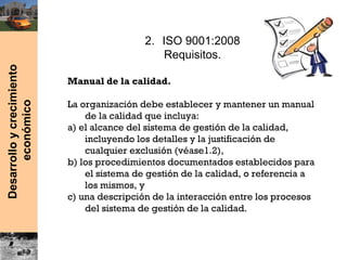 Desarrolloycrecimiento
económico
2. ISO 9001:2008
Requisitos.
Manual de la calidad.
La organización debe establecer y mantener un manual
de la calidad que incluya:
a) el alcance del sistema de gestión de la calidad,
incluyendo los detalles y la justificación de
cualquier exclusión (véase1.2),
b) los procedimientos documentados establecidos para
el sistema de gestión de la calidad, o referencia a
los mismos, y
c) una descripción de la interacción entre los procesos
del sistema de gestión de la calidad.
 