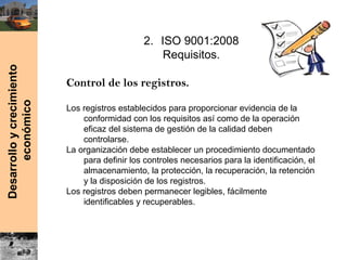 Desarrolloycrecimiento
económico
2. ISO 9001:2008
Requisitos.
Control de los registros.
Los registros establecidos para proporcionar evidencia de la
conformidad con los requisitos así como de la operación
eficaz del sistema de gestión de la calidad deben
controlarse.
La organización debe establecer un procedimiento documentado
para definir los controles necesarios para la identificación, el
almacenamiento, la protección, la recuperación, la retención
y la disposición de los registros.
Los registros deben permanecer legibles, fácilmente
identificables y recuperables.
 
