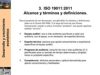 Desarrolloycrecimiento
económico 3. ISO 19011:2011
Alcance y términos y definiciones.
Para el propósito de este documento, son aplicables los términos y definiciones
dados en la Norma ISO 9000. A lo largo del texto de esta Norma
Internacional, cuando se utilice el término "producto", éste puede significar
también "servicio".
 Equipo auditor: uno o más auditores que llevan a cabo una
auditoría, con el apoyo, si es necesario, de expertos técnicos.
 Experto técnico: persona que aporta conocimientos o experiencia
específicos al equipo auditor.
 Programa de auditoría: conjunto de una o más auditorías (3.1)
planificadas para un periodo de tiempo determinado y dirigidas
hacia un propósito específico.
 Competencia: atributos personales y aptitud demostrada para
aplicar conocimientos y habilidades.
 