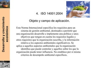 Desarrolloycrecimiento
económico
4. ISO 14001:2004
Objeto y campo de aplicación.
Esta Norma Internacional especifica los requisitos para un
sistema de gestión ambiental, destinados a permitir que
una organización desarrolle e implemente una política y unos
objetivos que tengan en cuenta los requisitos legales y
otros requisitos que la organización suscriba, y la información
relativa a los aspectos ambientales significativos. Se
aplica a aquellos aspectos ambientales que la organización
identifica que puede controlar y aquellos sobre los que la
organización puede tener influencia. No establece por sí misma
criterios de desempeño ambiental específicos.
 
