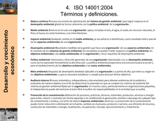 Desarrolloycrecimiento
económico
4. ISO 14001:2004
Términos y definiciones.
 Mejora continua: Proceso recurrente de optimización del sistema de gestión ambiental para lograr mejoras en el
desempeño ambiental global de forma coherente con la política ambiental de la organización .
 Medio ambiente: Entorno en el cual una organización opera, incluidos el aire, el agua, el suelo, los recursos naturales, la
flora, la fauna, los seres humanos y sus interrelaciones.
 Impacto ambiental: Cualquier cambio en el medio ambiente, ya sea adverso o beneficioso, como resultado total o parcial
de los aspectos ambientales de una organización.
 Desempeño ambiental: Resultados medibles de la gestión que hace una organización de sus aspectos ambientales. En
el contexto de los sistemas de gestión ambiental, los resultados se pueden medir respecto a la política ambiental, los
objetivos ambientales y las metas ambientales de la organización y otros requisitos de desempeño ambiental.
 Política ambiental: Intenciones y dirección generales de una organización relacionadas con su desempeño ambiental,
como las ha expresado formalmente la alta dirección. La política ambiental proporciona una estructura para la acción y
para el establecimiento de los objetivos ambientales y las metas ambientales.
 Meta ambiental: Requisito de desempeño detallado aplicable a la organización o a partes de ella, que tiene su origen en
los objetivos ambientales y que es necesario establecer y cumplir para alcanzar dichos objetivos.
 Auditoría interna: Proceso sistemático, independiente y documentado para obtener evidencias de la auditoría y
evaluarlas de manera objetiva con el fin de determinar la extensión en que se cumplen los criterios de auditoría del
sistema de gestión ambiental fijado por la organización. En muchos casos, particularmente en organizaciones pequeñas,
la independencia puede demostrarse al estar libre el auditor de responsabilidades en la actividad que se audita.
 Prevención de la contaminación: Utilización de procesos, prácticas, técnicas, materiales, productos, servicios o energía
para evitar, reducir o controlar (en forma separada o en combinación la generación, emisión o descarga de cualquier tipo
de contaminante o residuo, con el fin de reducir impactos ambientales adversos. La prevención de la contaminación
puede incluir reducción o eliminación en la fuente, cambios en el proceso, producto o servicio, uso eficiente de recursos,
sustitución de materiales o energía, reutilización, recuperación, reciclaje, aprovechamiento y tratamiento.
 