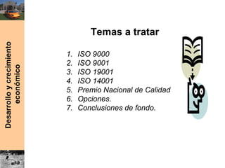 Desarrolloycrecimiento
económico
Temas a tratar
1. ISO 9000
2. ISO 9001
3. ISO 19001
4. ISO 14001
5. Premio Nacional de Calidad
6. Opciones.
7. Conclusiones de fondo.
 