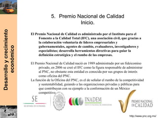 Desarrolloycrecimiento
económico
5. Premio Nacional de Calidad
Inicio.
El Premio Nacional de Calidad es administrado por el Instituto para el
Fomento a la Calidad Total (IFC), una asociación civil, que gracias a
la colaboración voluntaria de líderes empresariales y
gubernamentales, agentes de cambio, evaluadores, investigadores y
especialistas; desarrolla herramientas directivas para guiar la
definición estratégica y el rumbo de las empresas.
El Premio Nacional de Calidad nació en 1989 administrado por un fideicomiso
privado, en 2006 se creó el IFC como la figura responsable de administrar
al PNC, no obstante esta entidad es conocida por sus grupos de interés
como oficina del PNC.
La función de la Oficina del PNC, es el de señalar el rumbo de la competitividad
y sustentabilidad, guiando a las organizaciones privadas y públicas para
que contribuyan con su ejemplo a la conformación de un México
competitivo.
http://www.pnc.org.mx/
 