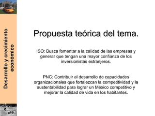Desarrolloycrecimiento
económico
Propuesta teórica del tema.Propuesta teórica del tema.
ISO: Busca fomentar a la calidad de las empresas y
generar que tengan una mayor confianza de los
inversionistas extranjeros.
PNC: Contribuir al desarrollo de capacidades
organizacionales que fortalezcan la competitividad y la
sustentabilidad para lograr un México competitivo y
mejorar la calidad de vida en los habitantes.
 