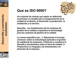 Que es ISO 9000?
Un conjunto de normas que según su definición
construyen un modelo para el aseguramiento de la
calidad en el diseño, el desarrollo, la producción, la
instalación y el servicio.
Describe: Los fundamentos de los sistemas de
gestión de la calidad y especifica la terminología
para los sistemas de gestión de la calidad.
La norma especifica que : 1- Representa el consejo
universal sobre la metodología aplicada a la gestión
de calidad de las empresas. 2-Resume y condensa la
filosofía y herramientas sobre el tema de calidad. 3-
Proporciona un lenguaje y da lineamientos a la
dirección de la empresa .
 