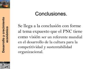 Desarrolloycrecimiento
económico
Conclusiones.Conclusiones.
Se llega a la conclusión con forme
al tema expuesto que el PNC tiene
como visión ser un referente mundial
en el desarrollo de la cultura para la
competitividad y sustentabilidad
organizacional.
 