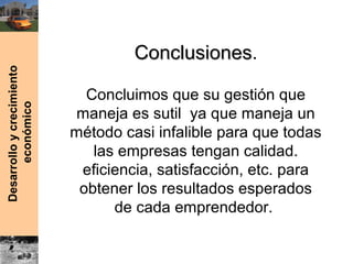 Desarrolloycrecimiento
económico
ConclusionesConclusiones.
Concluimos que su gestión que
maneja es sutil ya que maneja un
método casi infalible para que todas
las empresas tengan calidad.
eficiencia, satisfacción, etc. para
obtener los resultados esperados
de cada emprendedor.
 