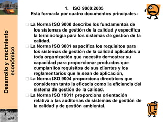 Desarrolloycrecimiento
económico
1. ISO 9000:2005
Esta formada por cuatro documentos principales:
⎯ La Norma ISO 9000 describe los fundamentos de
los sistemas de gestión de la calidad y especifica
la terminología para los sistemas de gestión de la
calidad.
⎯ La Norma ISO 9001 especifica los requisitos para
los sistemas de gestión de la calidad aplicables a
toda organización que necesite demostrar su
capacidad para proporcionar productos que
cumplan los requisitos de sus clientes y los
reglamentarios que le sean de aplicación,
⎯ La Norma ISO 9004 proporciona directrices que
consideran tanto la eficacia como la eficiencia del
sistema de gestión de la calidad.
⎯ La Norma ISO 19011 proporciona orientación
relativa a las auditorías de sistemas de gestión de
la calidad y de gestión ambiental.
 