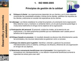 Desarrolloycrecimiento
económico
1. ISO 9000:2005
Principios de gestión de la calidad
a) Enfoque al cliente: Las organizaciones dependen de sus clientes y por lo tanto deberían
comprender las necesidades actuales y futuras de los clientes, satisfacer los requisitos de
los clientes y esforzarse en exceder las expectativas de los clientes.
b) Liderazgo: Los líderes establecen la unidad de propósito y la orientación de la organización.
Ellos deberían crear y mantener un ambiente interno, en el cual el personal pueda llegar a
involucrarse totalmente en el logro de los objetivos de la organización.
c) Participación del personal: El personal, a todos los niveles, es la esencia de una
organización, y su total compromiso posibilita que sus habilidades sean usadas para el
beneficio de la organización.
d) Enfoque basado en procesos: Un resultado deseado se alcanza más eficientemente cuando
las actividades y los recursos relacionados se gestionan como un proceso.
e) Enfoque de sistema para la gestión: Identificar, entender y gestionar los procesos
interrelacionados como un sistema, contribuye a la eficacia y eficiencia de una organización
en el logro de sus objetivos.
h) Relaciones mutuamente beneficiosas con el proveedor: Una organización y sus
proveedores son interdependientes, y una relación mutuamente beneficiosa aumenta la
capacidad de ambos para crear valor.
 