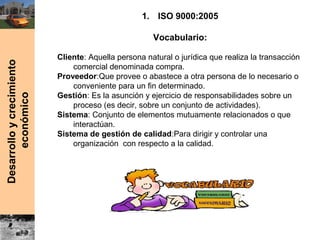 Desarrolloycrecimiento
económico
1. ISO 9000:2005
Vocabulario:
Cliente: Aquella persona natural o jurídica que realiza la transacción
comercial denominada compra.
Proveedor:Que provee o abastece a otra persona de lo necesario o
conveniente para un fin determinado.
Gestión: Es la asunción y ejercicio de responsabilidades sobre un
proceso (es decir, sobre un conjunto de actividades).
Sistema: Conjunto de elementos mutuamente relacionados o que
interactúan.
Sistema de gestión de calidad:Para dirigir y controlar una
organización con respecto a la calidad.
 