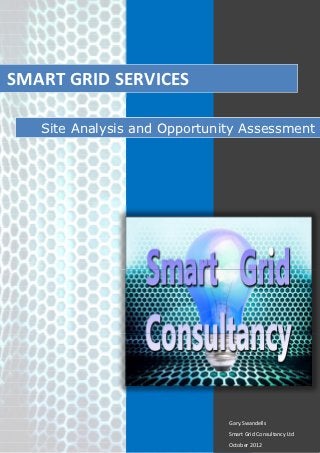 SMART GRID SERVICES

   Site Analysis and Opportunity Assessment




                              Gary.Swandells
                              Smart Grid Consultancy Ltd
                              October 2012
 