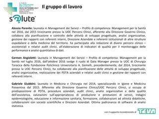 Alessia Parente: laureata in Management dei Servizi – Profilo di competenza: Management per la Sanità
nel 2016, dal 2015 tirocinante presso la UOC Percorsi Clinici, afferente alla Direzione Governo Clinico,
collabora alla pianificazione e controllo delle attività di sviluppo progettuale, analisi organizzative,
gestione dei rapporti con referenti interni, Direzione Aziendale e referenti istituzionali di altre strutture
ospedaliere o della medicina del territorio. ha partecipato alla redazione di diversi percorsi clinico –
assistenziali e relativi audit clinici, all’elaborazione di indicatori di qualità per il monitoraggio delle
performance e analisi quantitativa di dati.
Carmen Angioletti: laureata in Management dei Servizi – Profilo di competenza: Management per la
Sanità nel luglio 2016, dall’ottobre 2016 svolge il ruolo di Data Manager presso la UOC di Chirurgia
Toracica della Fondazione Policlinico Universitario A. Gemelli, precedentemente, dal 2014, tirocinante
presso la UOC Percorsi Clinici, ha collaborato alla pianificazione delle attività di sviluppo progettuale,
analisi organizzative, realizzazione dei PDTA aziendali e relativi audit clinici e gestione dei rapporti con
referenti interni.
Gabriele Giubbini: laureato in Medicina e Chirurgia nel 2014, specializzando in Igiene e Medicina
Preventiva dal 2015. Afferente alla Direzione Governo Clinico/UOC Percorsi Clinici, si occupa di
predisposizione di PDTA, procedure aziendali, audit clinici, analisi organizzative e della qualità
dell’assistenza, valutazioni sull’appropriatezza di produzione e prestazioni di servizi, indagini
epidemiologiche, educazione e informazione sanitaria, formazione, collaborazioni ad attività didattiche,
collaborazioni con società scientifiche e Direzioni Aziendali. Ottima padronanza di software di analisi
statistica.
Il gruppo di lavoro
con il supporto incondizionato di
 