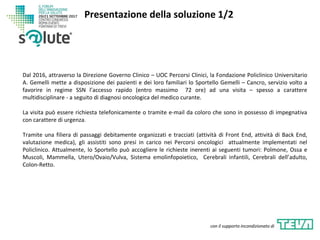 Dal 2016, attraverso la Direzione Governo Clinico – UOC Percorsi Clinici, la Fondazione Policlinico Universitario
A. Gemelli mette a disposizione dei pazienti e dei loro familiari lo Sportello Gemelli – Cancro, servizio volto a
favorire in regime SSN l’accesso rapido (entro massimo 72 ore) ad una visita – spesso a carattere
multidisciplinare - a seguito di diagnosi oncologica del medico curante.
La visita può essere richiesta telefonicamente o tramite e-mail da coloro che sono in possesso di impegnativa
con carattere di urgenza.
Tramite una filiera di passaggi debitamente organizzati e tracciati (attività di Front End, attività di Back End,
valutazione medica), gli assistiti sono presi in carico nei Percorsi oncologici attualmente implementati nel
Policlinico. Attualmente, lo Sportello può accogliere le richieste inerenti ai seguenti tumori: Polmone, Ossa e
Muscoli, Mammella, Utero/Ovaio/Vulva, Sistema emolinfopoietico, Cerebrali infantili, Cerebrali dell’adulto,
Colon-Retto.
Presentazione della soluzione 1/2
con il supporto incondizionato di
 
