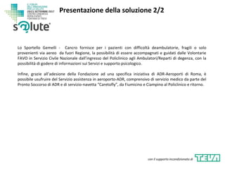 Lo Sportello Gemelli - Cancro fornisce per i pazienti con difficoltà deambulatorie, fragili o solo
provenienti via aereo da fuori Regione, la possibilità di essere accompagnati e guidati dalle Volontarie
FAVO in Servizio Civile Nazionale dall’ingresso del Policlinico agli Ambulatori/Reparti di degenza, con la
possibilità di godere di informazioni sui Servizi e supporto psicologico.
Infine, grazie all’adesione della Fondazione ad una specifica iniziativa di ADR-Aeroporti di Roma, è
possibile usufruire del Servizio assistenza in aeroporto-ADR, comprensivo di servizio medico da parte del
Pronto Soccorso di ADR e di servizio-navetta “Caretofly”, da Fiumicino e Ciampino al Policlinico e ritorno.
Presentazione della soluzione 2/2
con il supporto incondizionato di
 