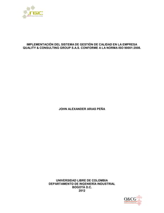 IMPLEMENTACIÓN DEL SISTEMA DE GESTIÓN DE CALIDAD EN LA EMPRESA
QUALITY & CONSULTING GROUP S.A.S. CONFORME A LA NORMA ISO 90001:2008.
JOHN ALEXANDER ARIAS PEÑA
UNIVERSIDAD LIBRE DE COLOMBIA
DEPARTAMENTO DE INGENIERÍA INDUSTRIAL
BOGOTÁ D.C.
2012
 