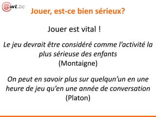 Jouer, est-ce bien sérieux?
Jouer est vital !
On peut en savoir plus sur quelqun’un en une
heure de jeu qu’en une année de conversation
(Platon)
Le jeu devrait être considéré comme l’activité la
plus sérieuse des enfants
(Montaigne)
 